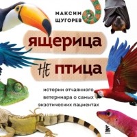 Максим Щугорев - Ящерица не птица. Истории отчаянного ветеринара о самых экзотических пациентах