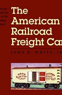 Джон Уайт - The American Railroad Freight Car: From The Wood Car Era To The Coming Of Steel