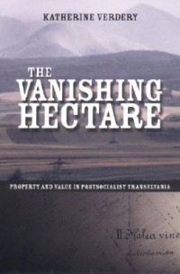 Кэтрин Вердери - The Vanishing Hectare: Property and Value in Postsocialist Transylvania