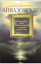 Екатерина Скоробогачева - Айвазовский. Художник пяти императоров и одного искусства