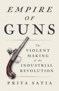 Priya Satia - Empire of Guns: The Violent Making of the Industrial Revolution