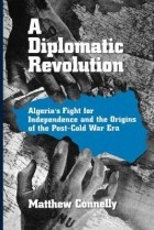 Matthew Connelly - A Diplomatic Revolution: Algeria&#039;s Fight for Independence and the Origins of the Post-Cold War Era