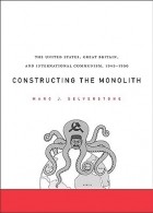 Marc J. Selverstone - Constructing the Monolith: The United States, Great Britain, and International Communism, 1945-1950