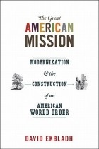 David Ekbladh - The Great American Mission: Modernization and the Construction of an American World Order