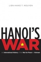 Lien-Hang T. Nguyen - Hanoi&#039;s War: An International History of the War for Peace in Vietnam