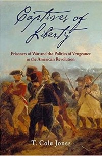 T. Cole Jones - Captives of Liberty: Prisoners of War and the Politics of Vengeance in the American Revolution