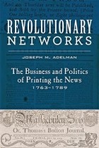 Joseph M. Adelman - Revolutionary Networks: The Business and Politics of Printing the News, 1763-1789