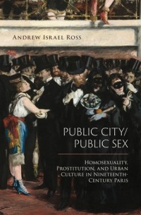 Andrew Israel Ross - Public City/Public Sex: Homosexuality, Prostitution, and Urban Culture in Nineteenth-Century Paris