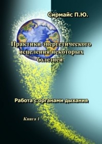 Павел Юрьевич Сирмайс - Практики энергетического исцеления некоторых болезней. Книга 1. Работа с органами дыхания