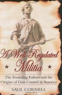 Saul T. Cornell - A Well-Regulated Militia: The Founding Fathers and the Origins of Gun Control in America