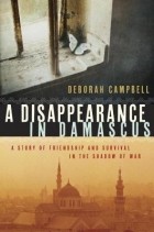 Deborah Campbell - A Disappearance in Damascus: A Story of Friendship and Survival in the Shadow of War