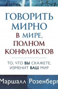 Маршалл Розенберг - Говорить мирно в мире, полном конфликтов. То, что вы скажете, изменит ваш мир