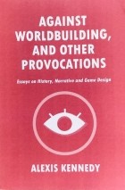 Алексис Кеннеди - Against Worldbuilding, and Other Provocations. Essays on History, Narrative and Game Design