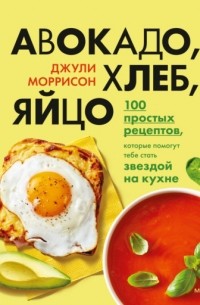Авокадо, хлеб, яйцо. 100 простых рецептов, которые помогут тебе стать звездой на кухне