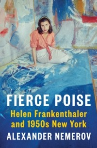 Alexander Nemerov - Fierce Poise: Helen Frankenthaler and 1950s New York