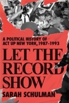 Сара Шульман - Let the Record Show: A Political History of ACT UP New York, 1987-1993