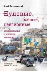 Юрий Безелянский - Нулевые, боевые, пенсионные. Книга 3. 2000–2010 годы