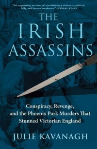 Julie Kavanagh - The Irish Assassins: Conspiracy, Revenge and the Phoenix Park Murders That Stunned Victorian England