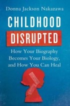 Донна Джексон Наказава - Childhood Disrupted: How Your Biography Becomes Your Biology, and How You Can Heal