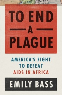 Emily Bass - To End a Plague: America's Fight to Defeat AIDS in Africa