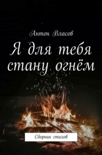 Антон Власов - Я для тебя стану огнём. Сборник стихов