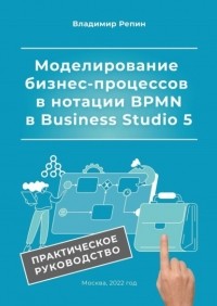 Владимир Репин - Моделирование бизнес-процессов в нотации BPMN в Business Studio 5. Практическое руководство