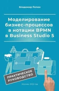 Владимир Репин - Моделирование бизнес-процессов в нотации BPMN в Business Studio 5. Практическое руководство