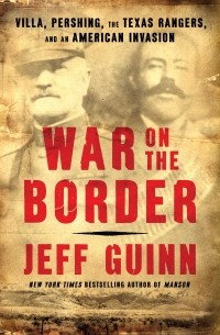 Jeff Guinn - War on the Border: Villa, Pershing, the Texas Rangers, and an American Invasion