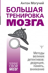 Антон Могучий - Большая тренировка мозга. Методы великих детективов: дедукция, память, внимание