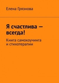 Елена Грязнова - Я счастлива – всегда! Книга самокоучинга и стихотерапии
