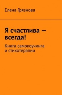 Елена Грязнова - Я счастлива – всегда! Книга самокоучинга и стихотерапии