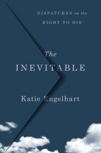 Katie Engelhart - The Inevitable: Dispatches on the Right to Die
