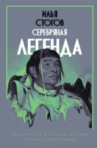 Илья Стогов - Серебряная легенда.  Антропологи в поисках истоков первых цивилизаций