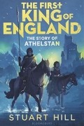 Стюарт Хилл - The First King of England: The Story of Athelstan
