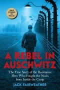 Джек Фэйрвезер - A Rebel in Auschwitz: The True Story of the Resistance Hero who Fought the Nazis from Inside the Camp