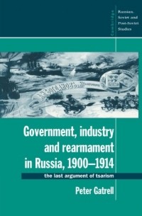 Питер Гатрелл - Government, Industry and Rearmament in Russia, 1900–1914: The Last Argument of Tsarism