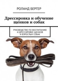 Роланд Бергер - Дрессировка и обучение щенков и собак. Руководство по воспитанию и дрессировке щенков и взрослых собак