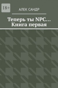 Алек Сандр - Теперь ты NPC… Книга первая