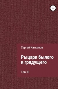 Сергей Юрьевич Катканов - Рыцари былого и грядущего. III том