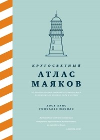 Хосе Луис Гонсалес Масиас - Кругосветный атлас маяков: От архитектурных решений и технического оснащения до вековых тайн и легенд