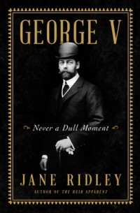 Jane Ridley - George V: Never a Dull Moment
