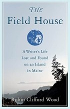 Robin Clifford Wood - The Field House: A Writer&#039;s Life Lost and Found on an Island in Maine