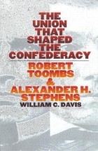 William C. Davis - The Union That Shaped the Confederacy: Robert Toombs and Alexander H. Stephens