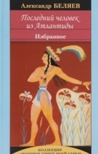Александр Беляев - Последний человек из Атлантиды. Избранное (сборник)