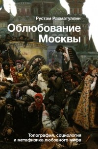 Рустам Рахматуллин - Облюбование Москвы. Топография, социология и метафизика любовного мифа