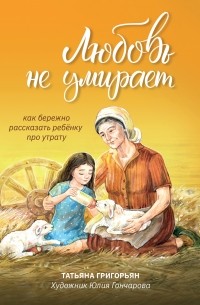 Татьяна Григорьян - Любовь не умирает. Как бережно рассказать ребенку про утрату