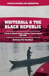 Jyotirmoy Pal Chaudhuri - Whitehall and the Black Republic: A Study of Colonial Britain's Attitude Towards Liberia, 1914–1939