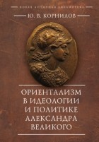 Ю. В. Корнилов - Ориентализм в идеологии и политике Александра Великого