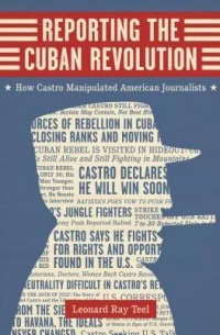 Леонард Рей Тил - Reporting the Cuban Revolution: How Castro Manipulated American Journalists