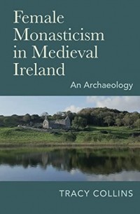 Трейси Коллинз - Female Monasticism in Medieval Ireland: An archaeology